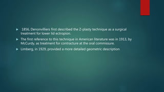  1856, Denonvilliers first described the Z-plasty technique as a surgical
treatment for lower lid ectropion.
 The first reference to this technique in American literature was in 1913, by
McCurdy, as treatment for contracture at the oral commissure.
 Limberg, in 1929, provided a more detailed geometric description
 