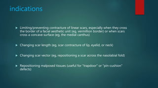 indications
 Limiting/preventing contracture of linear scars, especially when they cross
the border of a facial aesthetic unit (eg, vermillion border) or when scars
cross a concave surface (eg, the medial canthus)
 Changing scar length (eg, scar contracture of lip, eyelid, or neck)
 Changing scar vector (eg, repositioning a scar across the nasolabial fold)
 Repositioning malposed tissues (useful for "trapdoor" or "pin-cushion"
defects)
 