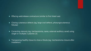  Effacing web/release contracture (similar to first listed use)
 Closing cutaneous defects (eg, large oval defects, pharyngocutaneous
fistulae)
 Correcting stenosis (eg, tracheostoma, nares, external auditory canal) using
single or multiple Z-plasties [3]
 Transposing healthy tissue to close a fistula (eg, tracheostoma closure after
irradiation)
 
