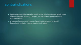 contraindications
 health risks that affect vascular supply to the skin (eg, atherosclerotic heart
disease, diabetes, smoking, collagen vascular disease, prior irradiation,
anticoagulation).
 A history of poor wound healing, hypertrophic scarring, or keloid
formation is a relative contraindication to Z-plasty
 