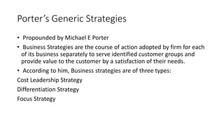 Porter’s Generic Strategies
• Propounded by Michael E Porter
• Business Strategies are the course of action adopted by firm for each
of its business separately to serve identified customer groups and
provide value to the customer by a satisfaction of their needs.
• According to him, Business strategies are of three types:
Cost Leadership Strategy
Differentiation Strategy
Focus Strategy
 