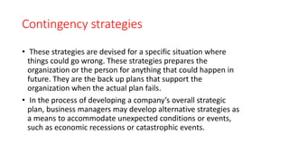 Contingency strategies
• These strategies are devised for a specific situation where
things could go wrong. These strategies prepares the
organization or the person for anything that could happen in
future. They are the back up plans that support the
organization when the actual plan fails.
• In the process of developing a company’s overall strategic
plan, business managers may develop alternative strategies as
a means to accommodate unexpected conditions or events,
such as economic recessions or catastrophic events.
 
