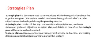 Strategies Plan
strategic plan is a document used to communicate within the organization about the
organizations goals , the actions needed to achieve those goals and all of the other
critical elements developed during the planning exercise.
A strategic plan consists of five key components: a vision statement, a mission
statement, goals and objectives, an action plan, and details on how often the strategic
plan will be reviewed and updated.
Strategic planning is an organizational management activity or direction, and making
decisions on allocating its resources to pursue this strategy.
 