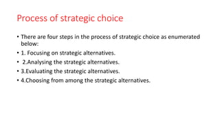 Process of strategic choice
• There are four steps in the process of strategic choice as enumerated
below:
• 1. Focusing on strategic alternatives.
• 2.Analysing the strategic alternatives.
• 3.Evaluating the strategic alternatives.
• 4.Choosing from among the strategic alternatives.
 
