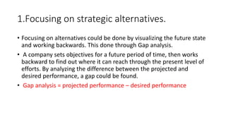 1.Focusing on strategic alternatives.
• Focusing on alternatives could be done by visualizing the future state
and working backwards. This done through Gap analysis.
• A company sets objectives for a future period of time, then works
backward to find out where it can reach through the present level of
efforts. By analyzing the difference between the projected and
desired performance, a gap could be found.
• Gap analysis = projected performance – desired performance
 
