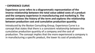 • EXPERIENCE CURVE
Experience curve refers to a diagrammatic representation of the
inverse relationship between the total value-added costs of a product
and the company experience in manufacturing and marketing it. The
concept reviews the history of the term and explores the relationship
between production cost and cumulative production quantity.
Introduced by the Boston Consulting Group, Experience Curve is a
concept that states that there is a consistent relationship between the
cumulative production quantity of a company and the cost of
production. The concept implies that the more experienced a company is
in manufacturing a specific product, the lower its cost of production.
 