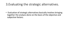3.Evaluating the strategic alternatives.
• Evaluation of strategic alternatives basically involves bringing
together the analysis done on the basis of the objective and
subjective factors.
 