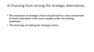 4.Choosing from among the strategic alternatives.
• The evaluation of strategic choice should lead to a clear assessment
of which alternative is the most suitable under the existing
conditions.
• The final step of making the strategic choice.
 