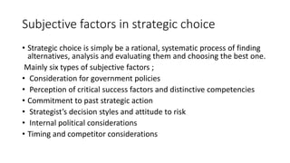 Subjective factors in strategic choice
• Strategic choice is simply be a rational, systematic process of finding
alternatives, analysis and evaluating them and choosing the best one.
Mainly six types of subjective factors ;
• Consideration for government policies
• Perception of critical success factors and distinctive competencies
• Commitment to past strategic action
• Strategist’s decision styles and attitude to risk
• Internal political considerations
• Timing and competitor considerations
 