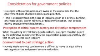 Consideration for government policies
• strategies within organizations are aware of the crucial role that the
government place shutdown policies and priorities.
• This is especially true in the case of industries such as a airlines, banking,
pharmaceuticals, power, railways, or telecommunication, that depend
heavily on government regulations .
Perception of critical success factors and distinctive competencies
While considering several strategic alternatives, strategies could be guided
by the distinctive competency they the organization possesses and they CSF
that ensure success in an Industry.
Commitment to past strategic action
• Having made a serious commitment is difficult to move to areas where
existing resources and person become redundant.
 
