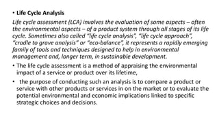 • Life Cycle Analysis
Life cycle assessment (LCA) involves the evaluation of some aspects – often
the environmental aspects – of a product system through all stages of its life
cycle. Sometimes also called “life cycle analysis”, “life cycle approach”,
“cradle to grave analysis” or “eco-balance”, it represents a rapidly emerging
family of tools and techniques designed to help in environmental
management and, longer term, in sustainable development.
• The life cycle assessment is a method of appraising the environmental
impact of a service or product over its lifetime,
• the purpose of conducting such an analysis is to compare a product or
service with other products or services in on the market or to evaluate the
potential environmental and economic implications linked to specific
strategic choices and decisions.
 