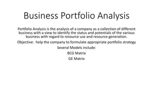 Business Portfolio Analysis
Portfolio Analysis is the analysis of a company as a collection of different
business with a view to identify the status and potentials of the various
business with regard to resource use and resource generation.
Objective: help the company to formulate appropriate portfolio strategy
Several Models include:
BCG Matrix
GE Matrix
 