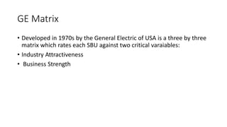GE Matrix
• Developed in 1970s by the General Electric of USA is a three by three
matrix which rates each SBU against two critical varaiables:
• Industry Attractiveness
• Business Strength
 