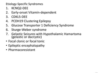 Etiology-Specific Syndromes
1. KCNQ2-DEE
2. Early-onset Vitamin-dependent
3. CDKL5-DEE
4. PCDH19 Clustering Epilepsy
5. Glucose Transporter 1 Deficiency Syndrome
6. Sturge-Weber syndrome
7. Gelastic Seizures with Hypothalamic Hamartoma
(gelastic or dacrystic)
• Focal clonic or focal tonic
• Epileptic encephalopathy
• Pharmacoresistant
 
