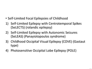 • Self-Limited Focal Epilepsies of Childhood
1) Self-Limited Epilepsy with Centrotemporal Spikes
(SeLECTS) (rolandic epilepsy)
2) Self-Limited Epilepsy with Autonomic Seizures
(SeLEAS) (Panayiotopoulos syndrome)
3) Childhood Occipital Visual Epilepsy (COVE) (Gastaut
type)
4) Photosensitive Occipital Lobe Epilepsy (POLE)
 
