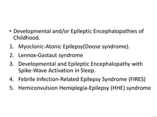 • Developmental and/or Epileptic Encephalopathies of
Childhood.
1. Myoclonic-Atonic Epilepsy(Doose syndrome).
2. Lennox-Gastaut syndrome
3. Developmental and Epileptic Encephalopathy with
Spike-Wave Activation in Sleep.
4. Febrile Infection-Related Epilepsy Syndrome (FIRES)
5. Hemiconvulsion Hemiplegia-Epilepsy (HHE) syndrome
 