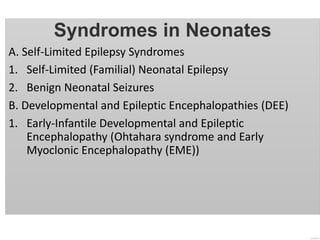 Syndromes in Neonates
A. Self-Limited Epilepsy Syndromes
1. Self-Limited (Familial) Neonatal Epilepsy
2. Benign Neonatal Seizures
B. Developmental and Epileptic Encephalopathies (DEE)
1. Early-Infantile Developmental and Epileptic
Encephalopathy (Ohtahara syndrome and Early
Myoclonic Encephalopathy (EME))
 
