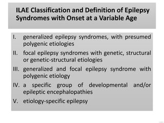 ILAE Classification and Definition of Epilepsy
Syndromes with Onset at a Variable Age
I. generalized epilepsy syndromes, with presumed
polygenic etiologies
II. focal epilepsy syndromes with genetic, structural
or genetic-structural etiologies
III. generalized and focal epilepsy syndrome with
polygenic etiology
IV. a specific group of developmental and/or
epileptic encephalopathies
V. etiology-specific epilepsy
 