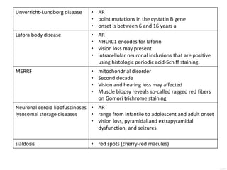 Unverricht-Lundborg disease • AR
• point mutations in the cystatin B gene
• onset is between 6 and 16 years a
Lafora body disease • AR
• NHLRC1 encodes for laforin
• vision loss may present
• intracellular neuronal inclusions that are positive
using histologic periodic acid-Schiff staining.
MERRF • mitochondrial disorder
• Second decade
• Vision and hearing loss may affected
• Muscle biopsy reveals so-called ragged red fibers
on Gomori trichrome staining
Neuronal ceroid lipofuscinoses
lysosomal storage diseases
• AR
• range from infantile to adolescent and adult onset
• vision loss, pyramidal and extrapyramidal
dysfunction, and seizures
sialdosis • red spots (cherry-red macules)
 