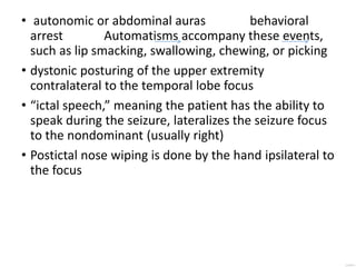 • autonomic or abdominal auras behavioral
arrest Automatisms accompany these events,
such as lip smacking, swallowing, chewing, or picking
• dystonic posturing of the upper extremity
contralateral to the temporal lobe focus
• “ictal speech,” meaning the patient has the ability to
speak during the seizure, lateralizes the seizure focus
to the nondominant (usually right)
• Postictal nose wiping is done by the hand ipsilateral to
the focus
 