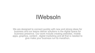 IWebsoln
We are designed to connect quickly with new and strong ideas for
business and our teams deliver solutions in the digital space for
business presence. Our work include creating websites, mobile
apps, graphics, content , digital marketing and all that is needed to
give make your business run its marathon.
 