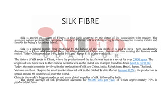 SILK FIBRE
Silk is known as ―queen of Fibers‖, a title well deserved by the virtue of its association with royalty. The
strongest natural protein fibre composed mainly of Fibroin, silk is a shimmering textile known for its satin texture and
famous for being a luxurious fabric.
Silk is a natural protein fiber produced by the larvae of the silk moth. It is said to have been accidentally
discovered in China and produced there for many years till China was discovered thus making the famous ―silk
route‖. Today China produces 54%, India 14% and Japan 11% of the world silk.
.
The history of silk roots in China, where the production of the textile was kept as a secret for over 2,000 years. The
origins of silk dates back to the Chinese neolithic era as the oldest silk example found has been dated to 3630 BC.
Today, the main countries involved in the production of silk are China, India, Uzbekistan, Brazil, Japan, Thailand,
Vietnam and Iran. Despite the small market share of silk in the Global Textile Market (around 0.2%), the production is
spread around 60 countries all over the world.
China is the world’s biggest producer and main global supplier of silk, followed by India.
The global average of silk production accounts for 80,000 tons per year, of which approximately 70% is
produced in China.
 