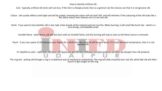 How to identify artificial silk:
Cost - typically, artificial silk items will cost less. If the item is cheaply priced, then as a general rule the chances are that it is not genuine silk.
Colour - silk usually reflects some light and will be coated, meaning the colour will not look ‘flat’ and will shimmer. If the colouring of the silk looks like a
flat, block colour, then chances are it is not real silk.
Smell - if you want to test whether silk is real, take a few strands of the material and set it on fire. When burning, it will smell like burnt hair - which is a
very strong, unmistakable smell.
Invisible flame - when burnt, silk will also burn with an invisible flame, and the burning will stop as soon as the flame source is removed.
Touch - if you rub a piece of silk between your fingers for a while then the material will become warm. If it stays the same temperature, then it is not
genuine silk.
It’s labelled as satin - satin does not mean silk. Some may get the two confused, but satin products are often far cheaper than silk products.
The ring test - pulling silk through a ring is a traditional way of checking its authenticity. The ring will slide smoothly over real silk, while fake silk will often
bunch or get caught on the ring.
 