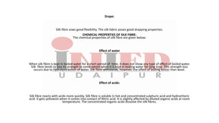 Drape:
Silk fibre sows good flexibility. The silk fabric poses good drapping properties.
CHEMICAL PROPERTIES OF SILK FIBRE:
The chemical properties of silk fibre are given below:
Effect of water
When silk fibre is kept in boiled water for a short period of time, it does not show any type of effect of boiled water.
Silk fibre tends to loss its strength to some extent when it is kept in boiling water for long time. This strength loss
occurs due to hydrolysis action of water. Silk fibre withstands, however, the effect of boiling better than wool.
Effect of acids:
Silk fibre reacts with acids more quickly. Silk fibre is soluble in hot and concentrated sulphuric acid and hydrochloric
acid. It gets yellowish when it comes into contact of Nitric acid. It is slightly affected by diluted organic acids at room
temperature. The concentrated organic acids dissolve the silk fibres.
 