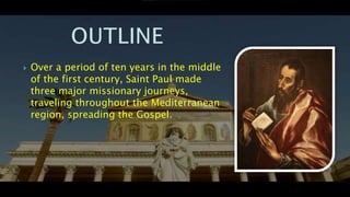  Over a period of ten years in the middle
of the first century, Saint Paul made
three major missionary journeys,
traveling throughout the Mediterranean
region, spreading the Gospel.
 