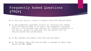 Frequently Asked Questions
(FAQs)
 Q: How Long should I Invest in Nippon India ETF Shariah BeES?
 A: The suggested investment horizon of investing into Nippon
India ETF Shariah BeES is >3 years. The suggested investment
horizon is the minimum time required for holding investments in
the fund to reduce its downside risk and ensure that the
returns become more predictable.
 Q: Who manages the Nippon India ETF Shariah BeES?
 A: The Nippon India ETF Shariah BeES is managed by Mehul Dama
(Since Nov 06, 2018).
 