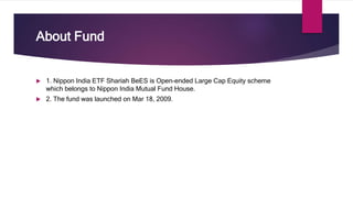About Fund
 1. Nippon India ETF Shariah BeES is Open-ended Large Cap Equity scheme
which belongs to Nippon India Mutual Fund House.
 2. The fund was launched on Mar 18, 2009.
 