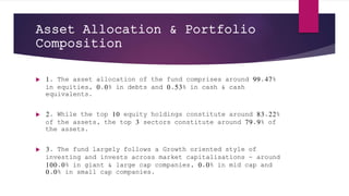 Asset Allocation & Portfolio
Composition
 1. The asset allocation of the fund comprises around 99.47%
in equities, 0.0% in debts and 0.53% in cash & cash
equivalents.
 2. While the top 10 equity holdings constitute around 83.22%
of the assets, the top 3 sectors constitute around 79.9% of
the assets.
 3. The fund largely follows a Growth oriented style of
investing and invests across market capitalisations - around
100.0% in giant & large cap companies, 0.0% in mid cap and
0.0% in small cap companies.
 