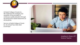 Jonathan A. Perez, LPT
Science Teacher
At Ozphil College of Cavite Inc.,
We implement the strategies and
standards of the principles of
continuous quality education through
the Performance based Assessment of
all disciplines.
See you at Ozphil College of Cavite
Inc. for School Year 2022-2023
Enroll Now!
 