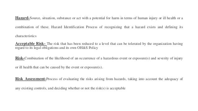Hazard-Source, situation, substance or act with a potential for harm in terms of human injury or ill health or a
combination of these. Hazard Identification Process of recognizing that a hazard exists and defining its
characteristics
Acceptable Risk- The risk that has been reduced to a level that can be tolerated by the organization having
regard to its legal obligations and its own OH&S Policy
Risk-Combination of the likelihood of an occurrence of a hazardous event or exposure(s) and severity of injury
or ill health that can be caused by the event or exposure(s).
Risk Assessment-Process of evaluating the risks arising from hazards, taking into account the adequacy of
any existing controls, and deciding whether or not the risk(s) is acceptable
 