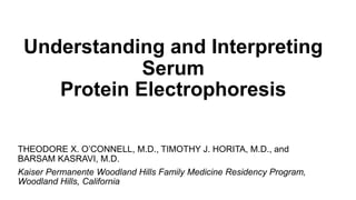 Understanding and Interpreting
Serum
Protein Electrophoresis
THEODORE X. O’CONNELL, M.D., TIMOTHY J. HORITA, M.D., and
BARSAM KASRAVI, M.D.
Kaiser Permanente Woodland Hills Family Medicine Residency Program,
Woodland Hills, California
 