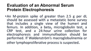 Evaluation of an Abnormal Serum
Protein Electrophoresis
•An M-protein spike of greater than 2.5 g per dL
should be assesse...