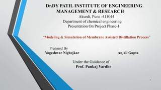 Dr.DY PATIL INSTITUTE OF ENGINEERING
MANAGEMENT & RESEARCH
Akurdi, Pune -411044
Department of chemical engineering
Presentation On Project Phase-I
“Modeling & Simulation of Membrane Assisted Distillation Process”
Prepared By
Yogeshwar Nighojkar Anjali Gupta
Under the Guidance of
Prof. Pankaj Vardhe
1
 