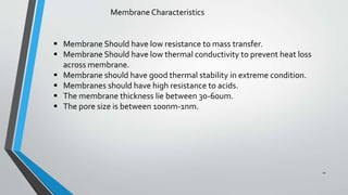 Membrane Characteristics
 Membrane Should have low resistance to mass transfer.
 Membrane Should have low thermal conductivity to prevent heat loss
across membrane.
 Membrane should have good thermal stability in extreme condition.
 Membranes should have high resistance to acids.
 The membrane thickness lie between 30-60um.
 The pore size is between 100nm-1nm.
11
 
