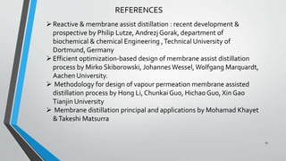 REFERENCES
Reactive & membrane assist distillation : recent development &
prospective by Philip Lutze, Andrezj Gorak, department of
biochemical & chemical Engineering ,Technical University of
Dortmund, Germany
Efficient optimization-based design of membrane assist distillation
process by Mirko Skiborowski, JohannesWessel, Wolfgang Marquardt,
Aachen University.
 Methodology for design of vapour permeation membrane assisted
distillation process by Hong Li, Chunkai Guo, Hichao Guo, Xin Gao
Tianjin University
 Membrane distillation principal and applications by Mohamad Khayet
&Takeshi Matsurra
13
 