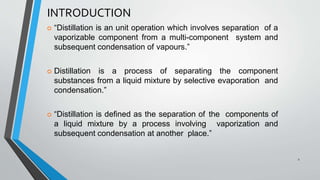 INTRODUCTION
 “Distillation is an unit operation which involves separation of a
vaporizable component from a multi-component system and
subsequent condensation of vapours.”
 Distillation is a process of separating the component
substances from a liquid mixture by selective evaporation and
condensation.”
 “Distillation is defined as the separation of the components of
a liquid mixture by a process involving vaporization and
subsequent condensation at another place.”
2
 