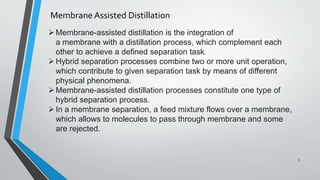 Membrane Assisted Distillation
Membrane-assisted distillation is the integration of
a membrane with a distillation process, which complement each
other to achieve a defined separation task.
Hybrid separation processes combine two or more unit operation,
which contribute to given separation task by means of different
physical phenomena.
Membrane-assisted distillation processes constitute one type of
hybrid separation process.
In a membrane separation, a feed mixture flows over a membrane,
which allows to molecules to pass through membrane and some
are rejected.
3
 