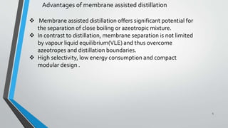 Advantages of membrane assisted distillation
 Membrane assisted distillation offers significant potential for
the separation of close boiling or azeotropic mixture.
 In contrast to distillation, membrane separation is not limited
by vapour liquid equilibrium(VLE) and thus overcome
azeotropes and distillation boundaries.
 High selectivity, low energy consumption and compact
modular design .
5
 