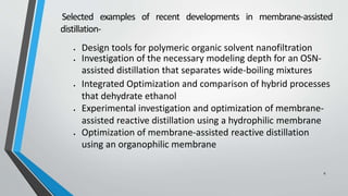 Selected examples of recent developments in membrane-assisted
distillation-
 Design tools for polymeric organic solvent nanofiltration
 Investigation of the necessary modeling depth for an OSN-
assisted distillation that separates wide-boiling mixtures
 Integrated Optimization and comparison of hybrid processes
that dehydrate ethanol
 Experimental investigation and optimization of membrane-
assisted reactive distillation using a hydrophilic membrane
 Optimization of membrane-assisted reactive distillation
using an organophilic membrane
6
 