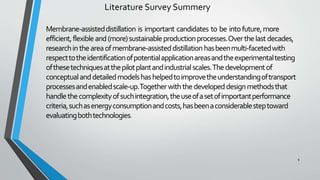 Literature Survey Summery
Membrane-assisteddistillation is important candidates to be intofuture,more
efficient,flexibleand(more)sustainableproductionprocesses.Overthelastdecades,
researchintheareaofmembrane-assisteddistillationhasbeenmulti-facetedwith
respecttotheidentificationofpotentialapplicationareasandtheexperimentaltesting
ofthesetechniquesatthepilotplantandindustrialscales.Thedevelopmentof
conceptualanddetailedmodelshashelpedtoimprovetheunderstandingoftransport
processesandenabledscale-up.Togetherwiththedevelopeddesignmethodsthat
handlethecomplexityofsuchintegration,theuseofasetofimportantperformance
criteria,suchasenergyconsumptionandcosts,hasbeenaconsiderablesteptoward
evaluatingbothtechnologies.
9
 