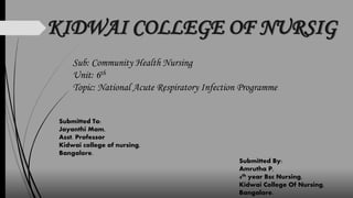 KIDWAI COLLEGE OF NURSIG
Sub: Community Health Nursing
Unit: 6th
Topic: National Acute Respiratory Infection Programme
Submitted To:
Jayanthi Mam,
Asst. Professor
Kidwai college of nursing,
Bangalore.
Submitted By:
Amrutha P,
4th year Bsc Nursing,
Kidwai College Of Nursing,
Bangalore.
 