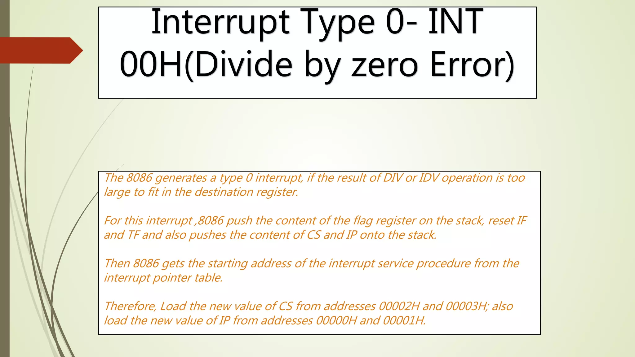 Interrupt Type 0- INT
00H(Divide by zero Error)
The 8086 generates a type 0 interrupt, if the result of DIV or IDV operation is too
large to fit in the destination register.
For this interrupt ,8086 push the content of the flag register on the stack, reset IF
and TF and also pushes the content of CS and IP onto the stack.
Then 8086 gets the starting address of the interrupt service procedure from the
interrupt pointer table.
Therefore, Load the new value of CS from addresses 00002H and 00003H; also
load the new value of IP from addresses 00000H and 00001H.
 