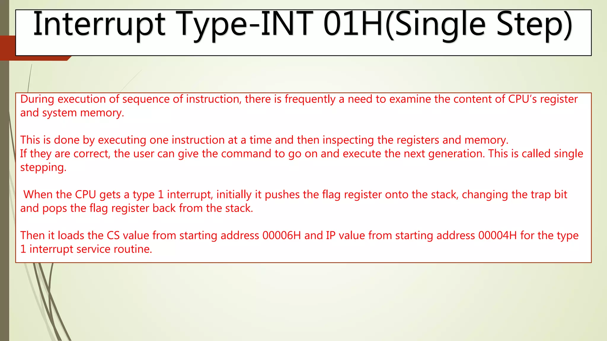 Interrupt Type-INT 01H(Single Step)
During execution of sequence of instruction, there is frequently a need to examine the content of CPU’s register
and system memory.
This is done by executing one instruction at a time and then inspecting the registers and memory.
If they are correct, the user can give the command to go on and execute the next generation. This is called single
stepping.
When the CPU gets a type 1 interrupt, initially it pushes the flag register onto the stack, changing the trap bit
and pops the flag register back from the stack.
Then it loads the CS value from starting address 00006H and IP value from starting address 00004H for the type
1 interrupt service routine.
 