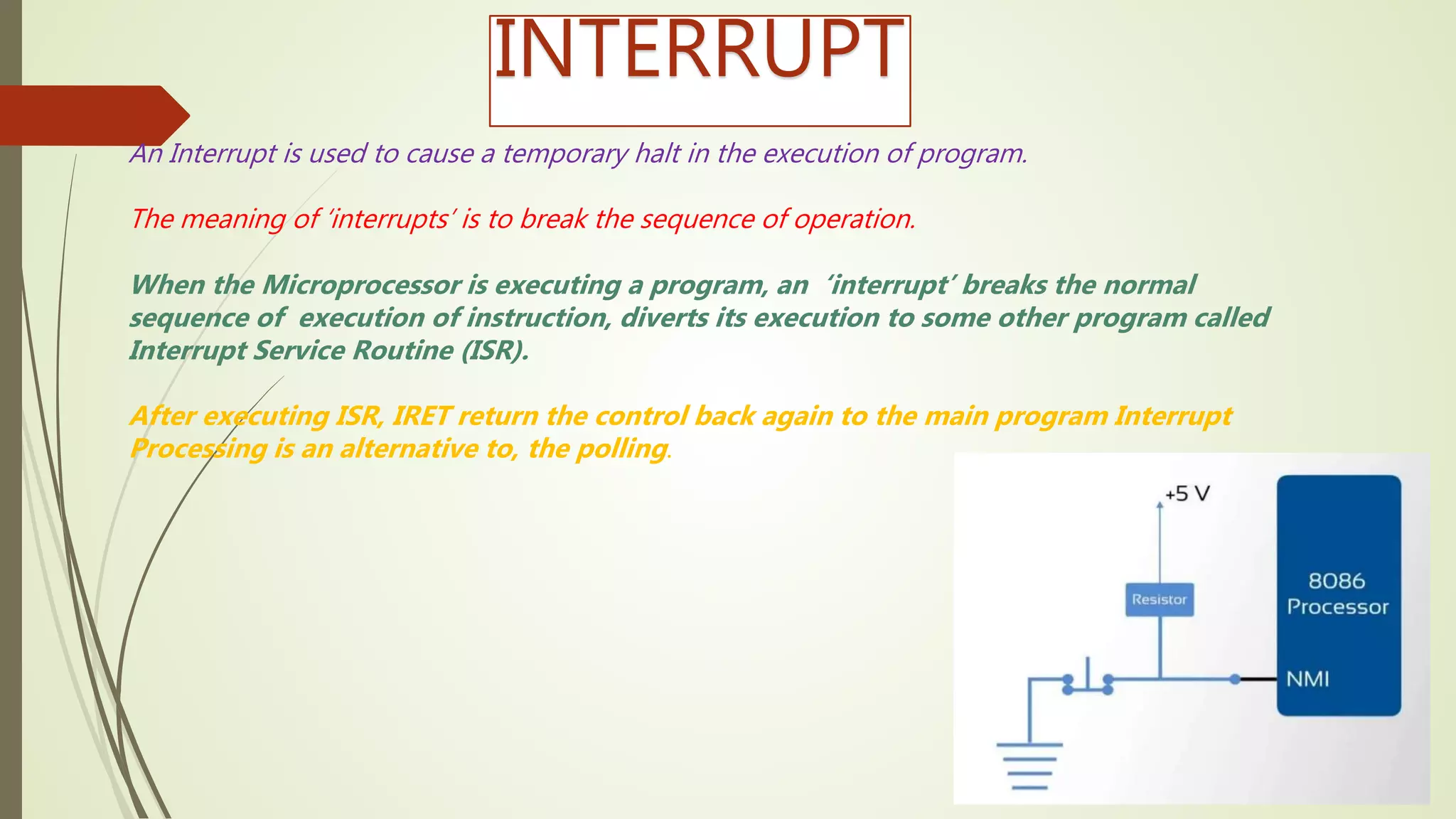 INTERRUPT
An Interrupt is used to cause a temporary halt in the execution of program.
The meaning of ‘interrupts’ is to break the sequence of operation.
When the Microprocessor is executing a program, an ‘interrupt’ breaks the normal
sequence of execution of instruction, diverts its execution to some other program called
Interrupt Service Routine (ISR).
After executing ISR, IRET return the control back again to the main program Interrupt
Processing is an alternative to, the polling.
 