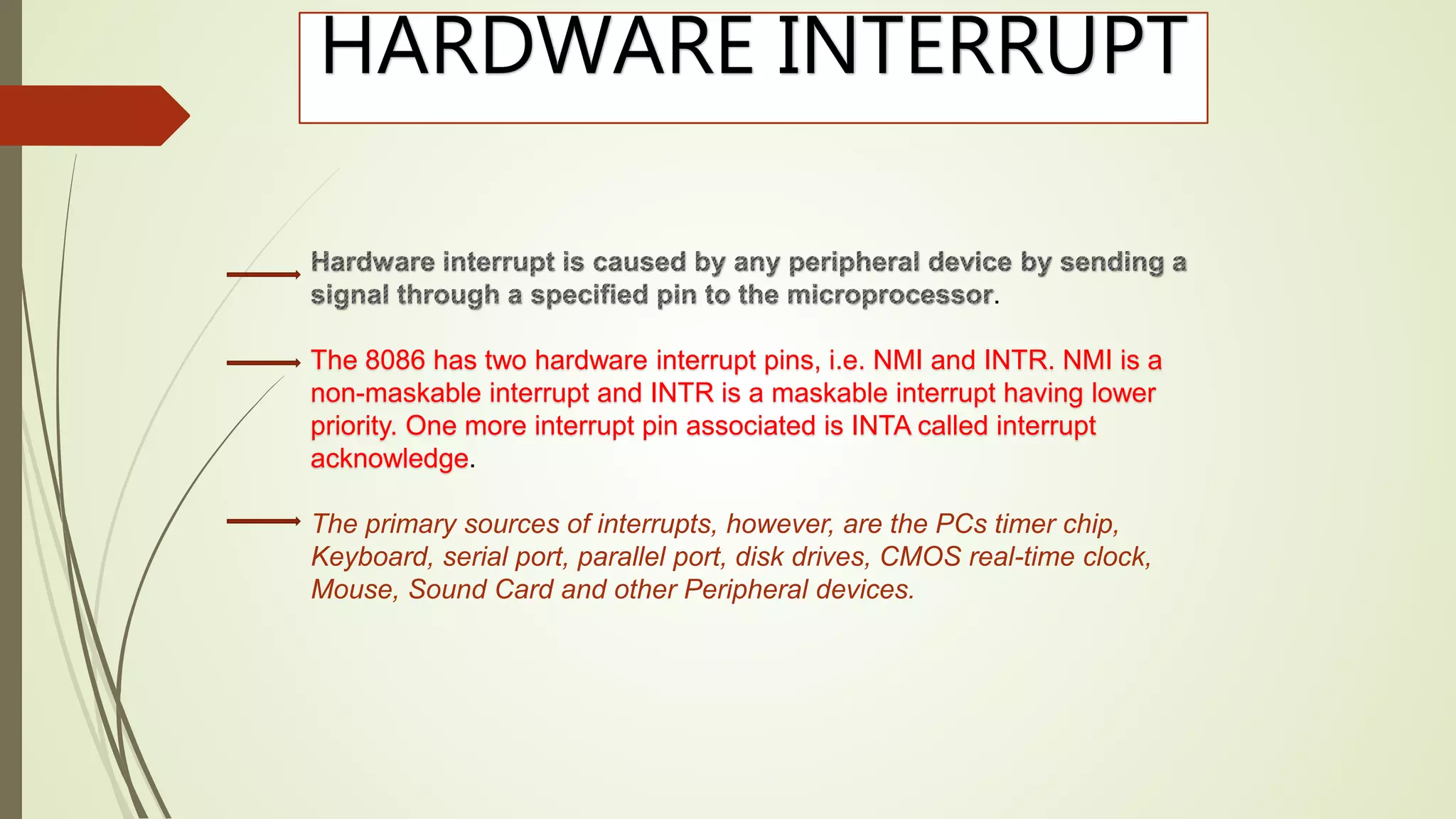 HARDWARE INTERRUPT
.
The 8086 has two hardware interrupt pins, i.e. NMI and INTR. NMI is a
non-maskable interrupt and INTR is a maskable interrupt having lower
priority. One more interrupt pin associated is INTA called interrupt
acknowledge.
The primary sources of interrupts, however, are the PCs timer chip,
Keyboard, serial port, parallel port, disk drives, CMOS real-time clock,
Mouse, Sound Card and other Peripheral devices.
 