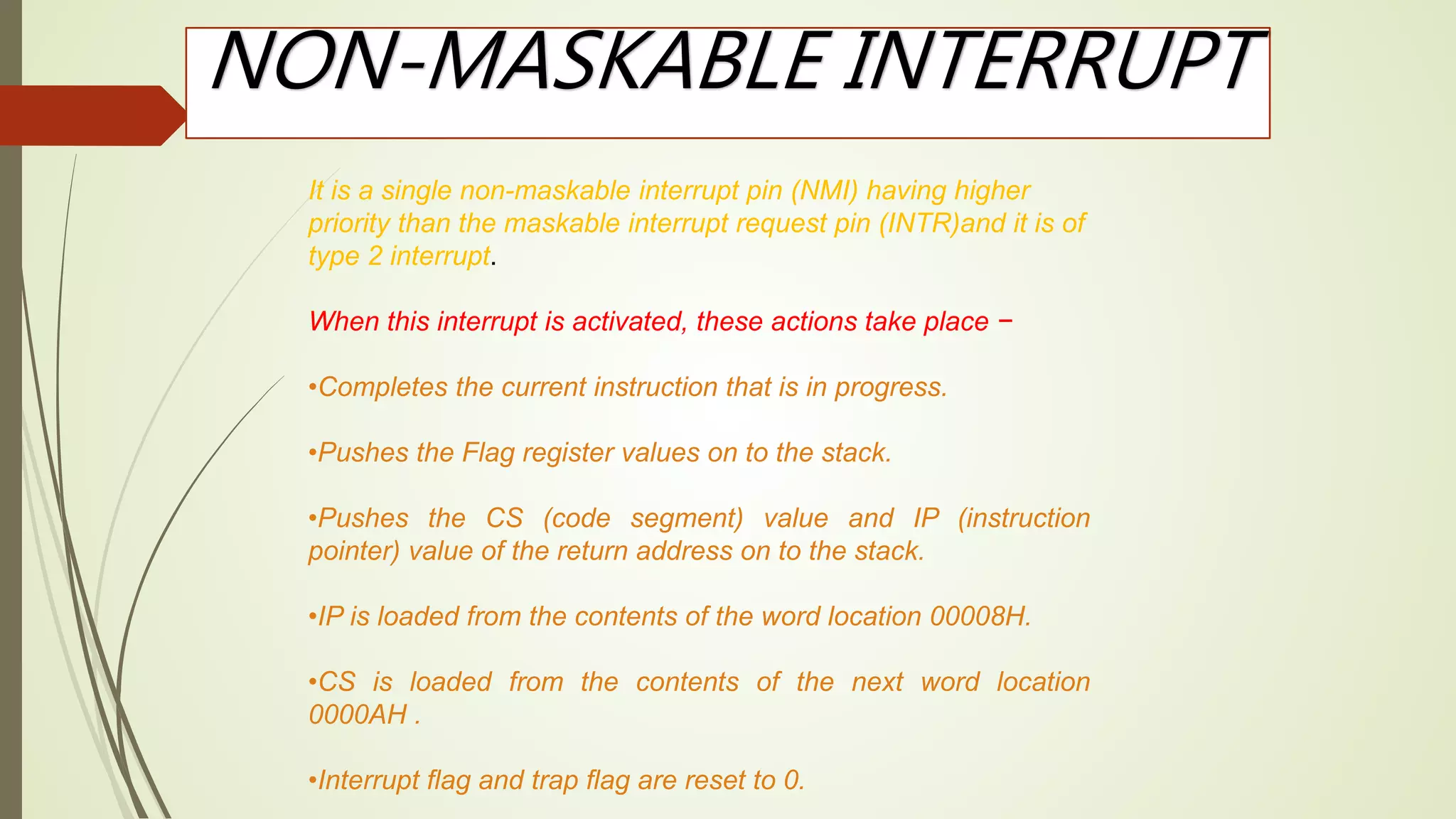 NON-MASKABLE INTERRUPT
It is a single non-maskable interrupt pin (NMI) having higher
priority than the maskable interrupt request pin (INTR)and it is of
type 2 interrupt.
When this interrupt is activated, these actions take place −
•Completes the current instruction that is in progress.
•Pushes the Flag register values on to the stack.
•Pushes the CS (code segment) value and IP (instruction
pointer) value of the return address on to the stack.
•IP is loaded from the contents of the word location 00008H.
•CS is loaded from the contents of the next word location
0000AH .
•Interrupt flag and trap flag are reset to 0.
 